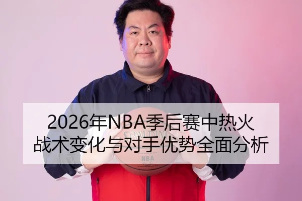 2026年NBA季后赛中热火战术变化与对手优势全面分析