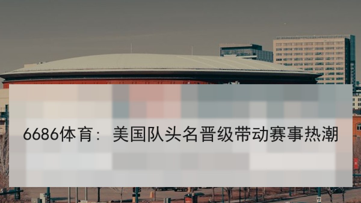 6686体育: 美国队头名晋级带动赛事热潮
