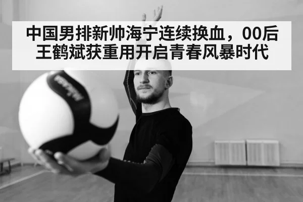 中国男排新帅海宁连续换血，00后王鹤斌获重用开启青春风暴时代